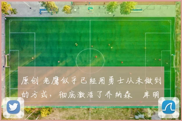 原创 老鹰似乎已经用勇士从未做到的方式，彻底激活了乔纳森・库明加