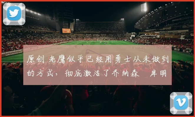 原创 老鹰似乎已经用勇士从未做到的方式，彻底激活了乔纳森・库明加