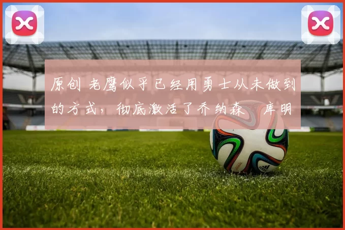 原创 老鹰似乎已经用勇士从未做到的方式,彻底激活了乔纳森・库明加