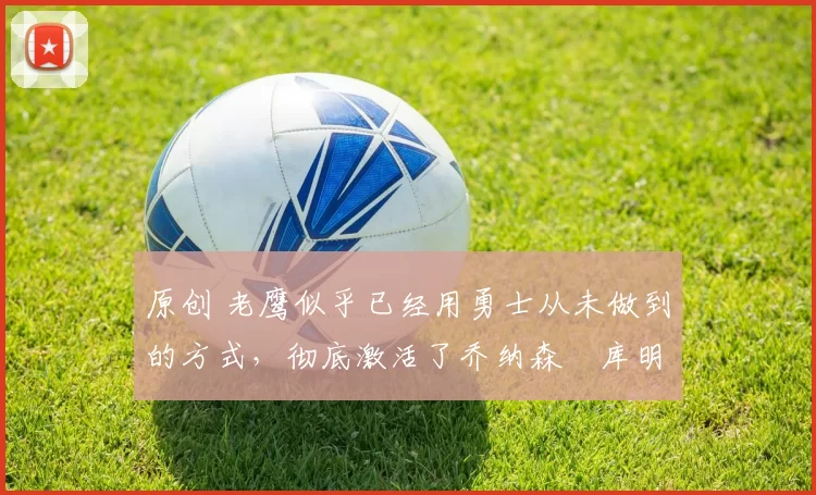 原创 老鹰似乎已经用勇士从未做到的方式，彻底激活了乔纳森・库明加