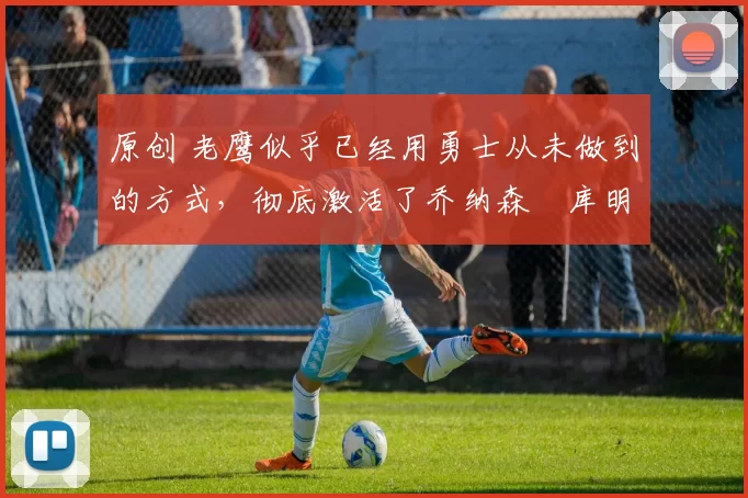 原创 老鹰似乎已经用勇士从未做到的方式,彻底激活了乔纳森・库明加