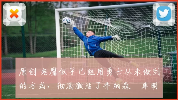 原创 老鹰似乎已经用勇士从未做到的方式，彻底激活了乔纳森・库明加