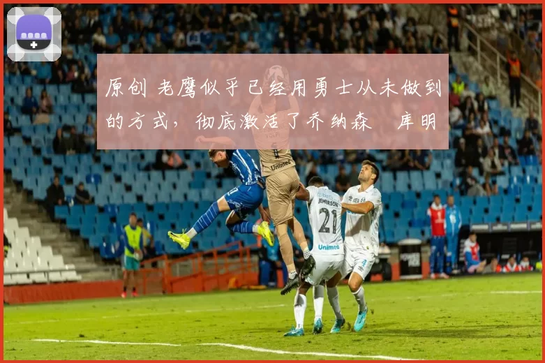 原创 老鹰似乎已经用勇士从未做到的方式，彻底激活了乔纳森・库明加