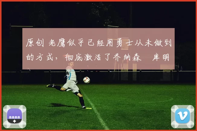 原创 老鹰似乎已经用勇士从未做到的方式，彻底激活了乔纳森・库明加