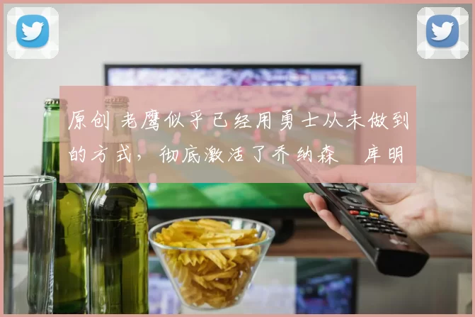 原创 老鹰似乎已经用勇士从未做到的方式，彻底激活了乔纳森・库明加