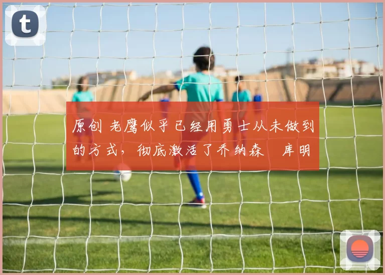 原创 老鹰似乎已经用勇士从未做到的方式，彻底激活了乔纳森・库明加