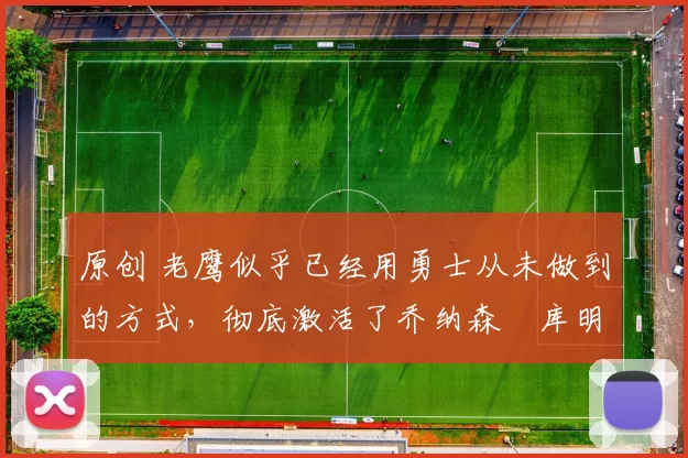 原创 老鹰似乎已经用勇士从未做到的方式，彻底激活了乔纳森・库明加