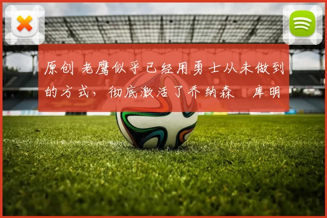 原创 老鹰似乎已经用勇士从未做到的方式，彻底激活了乔纳森・库明加