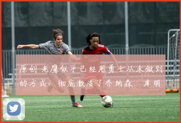 原创 老鹰似乎已经用勇士从未做到的方式，彻底激活了乔纳森・库明加