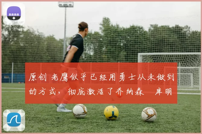 原创 老鹰似乎已经用勇士从未做到的方式，彻底激活了乔纳森・库明加