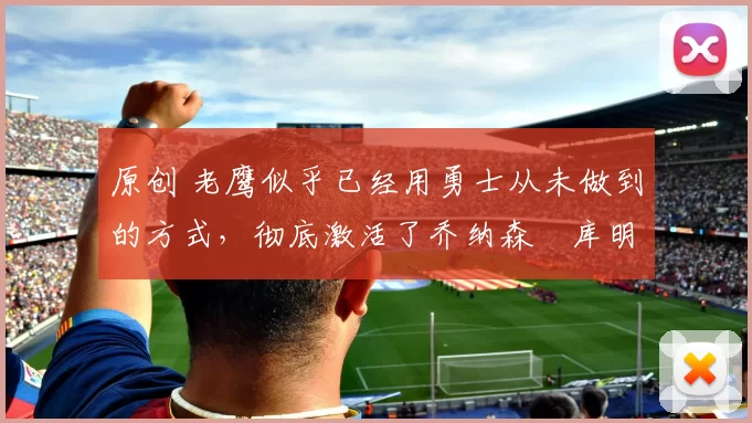 原创 老鹰似乎已经用勇士从未做到的方式,彻底激活了乔纳森・库明加