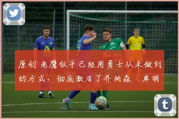 原创 老鹰似乎已经用勇士从未做到的方式，彻底激活了乔纳森・库明加