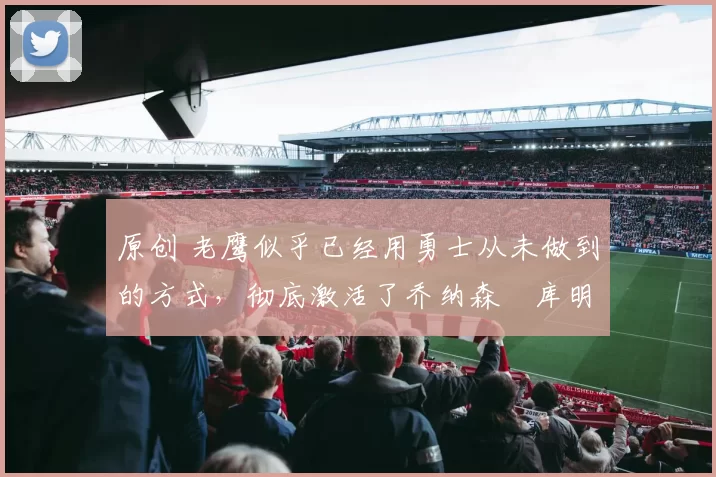 原创 老鹰似乎已经用勇士从未做到的方式，彻底激活了乔纳森・库明加