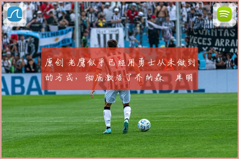 原创 老鹰似乎已经用勇士从未做到的方式，彻底激活了乔纳森・库明加