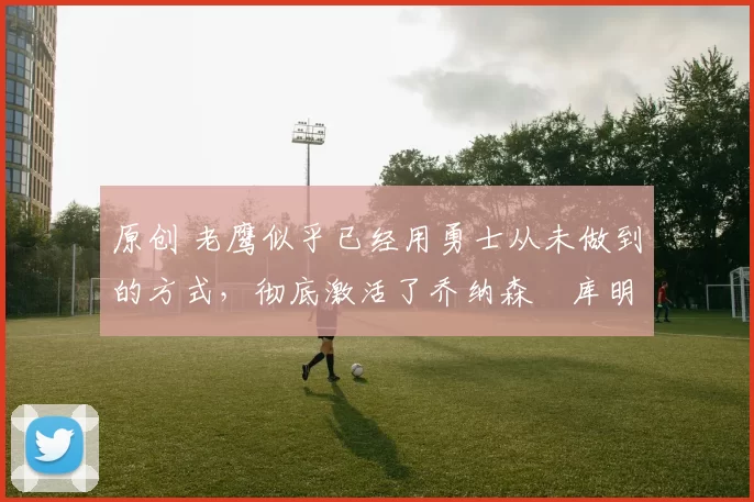 原创 老鹰似乎已经用勇士从未做到的方式，彻底激活了乔纳森・库明加