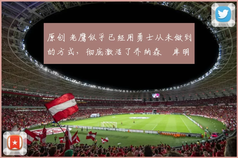 原创 老鹰似乎已经用勇士从未做到的方式,彻底激活了乔纳森・库明加