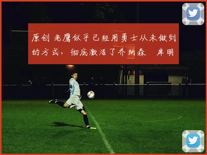 原创 老鹰似乎已经用勇士从未做到的方式，彻底激活了乔纳森・库明加