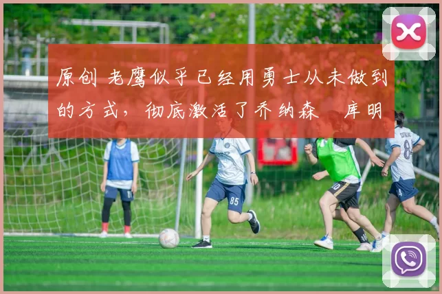 原创 老鹰似乎已经用勇士从未做到的方式,彻底激活了乔纳森・库明加