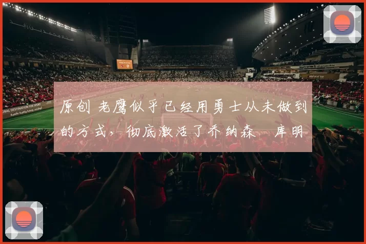 原创 老鹰似乎已经用勇士从未做到的方式，彻底激活了乔纳森・库明加