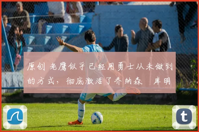 原创 老鹰似乎已经用勇士从未做到的方式，彻底激活了乔纳森・库明加