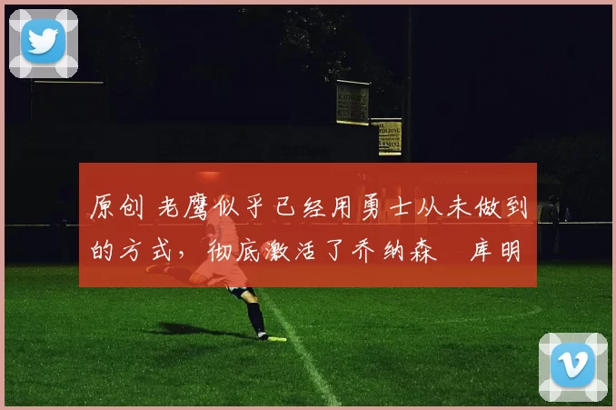 原创 老鹰似乎已经用勇士从未做到的方式，彻底激活了乔纳森・库明加