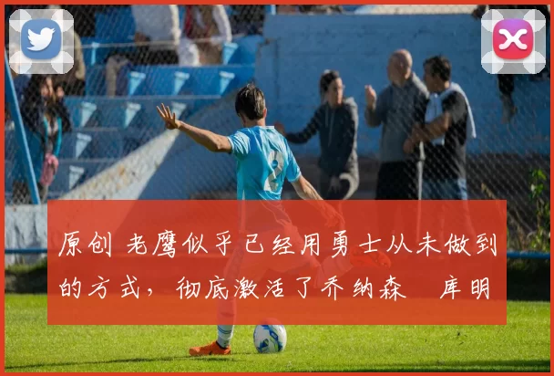 原创 老鹰似乎已经用勇士从未做到的方式,彻底激活了乔纳森・库明加