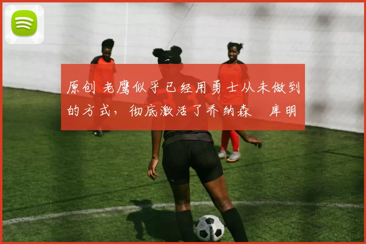 原创 老鹰似乎已经用勇士从未做到的方式,彻底激活了乔纳森・库明加