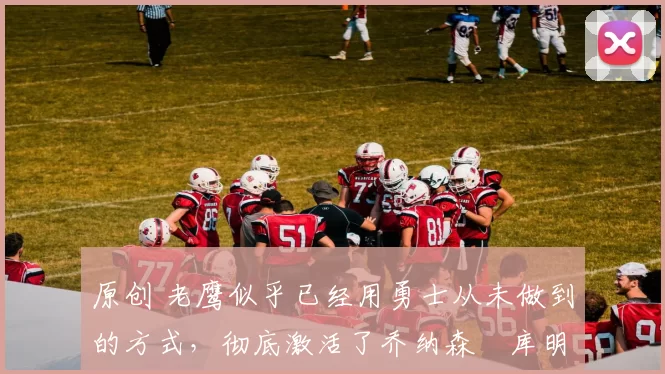 原创 老鹰似乎已经用勇士从未做到的方式，彻底激活了乔纳森・库明加