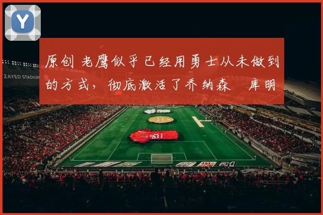 原创 老鹰似乎已经用勇士从未做到的方式，彻底激活了乔纳森・库明加