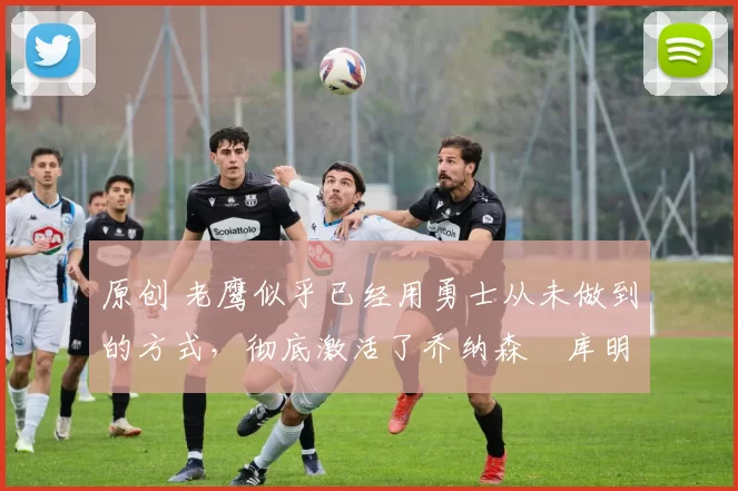 原创 老鹰似乎已经用勇士从未做到的方式，彻底激活了乔纳森・库明加