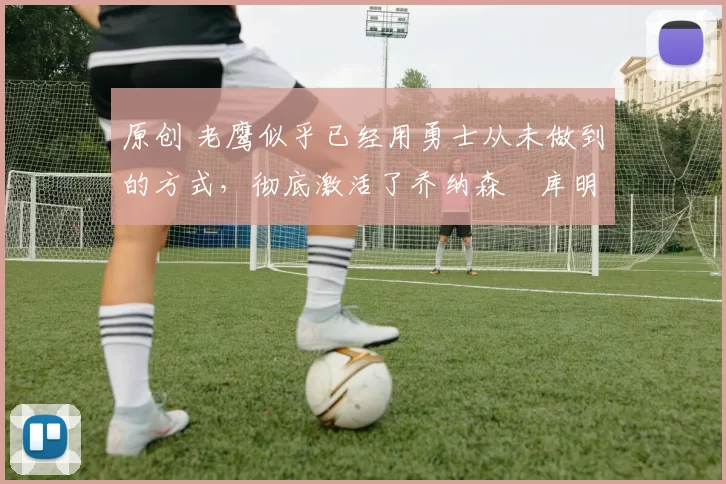 原创 老鹰似乎已经用勇士从未做到的方式,彻底激活了乔纳森・库明加