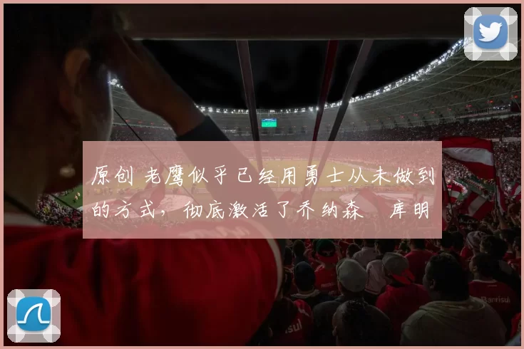 原创 老鹰似乎已经用勇士从未做到的方式，彻底激活了乔纳森・库明加