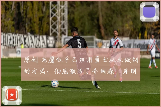 原创 老鹰似乎已经用勇士从未做到的方式，彻底激活了乔纳森・库明加