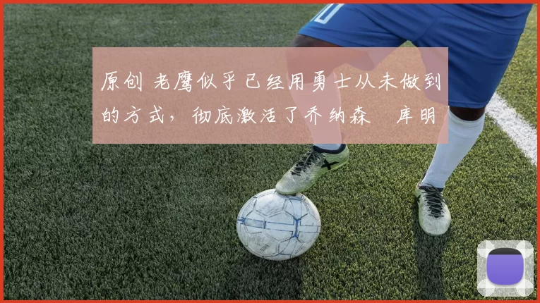 原创 老鹰似乎已经用勇士从未做到的方式，彻底激活了乔纳森・库明加