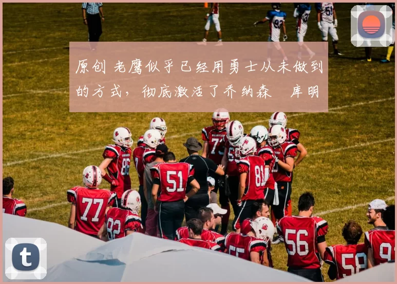 原创 老鹰似乎已经用勇士从未做到的方式，彻底激活了乔纳森・库明加