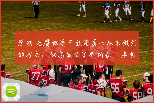 原创 老鹰似乎已经用勇士从未做到的方式,彻底激活了乔纳森・库明加