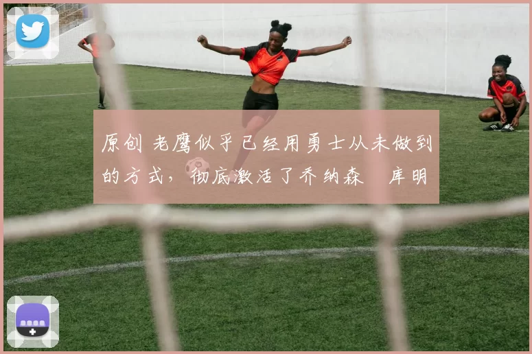原创 老鹰似乎已经用勇士从未做到的方式，彻底激活了乔纳森・库明加