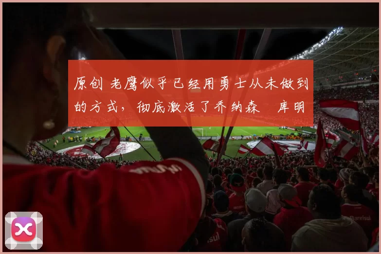 原创 老鹰似乎已经用勇士从未做到的方式,彻底激活了乔纳森・库明加