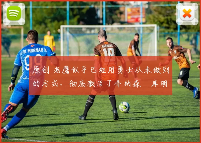 原创 老鹰似乎已经用勇士从未做到的方式,彻底激活了乔纳森・库明加