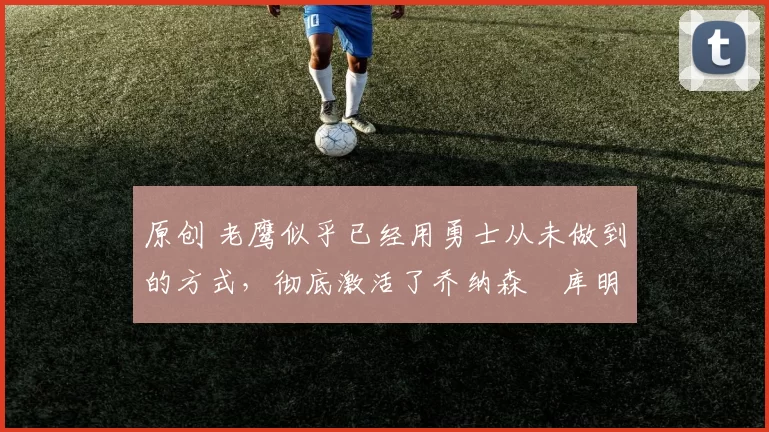 原创 老鹰似乎已经用勇士从未做到的方式,彻底激活了乔纳森・库明加