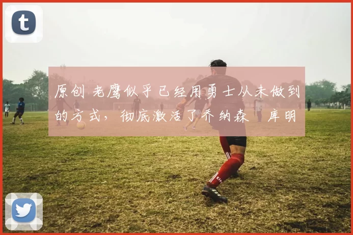 原创 老鹰似乎已经用勇士从未做到的方式，彻底激活了乔纳森・库明加