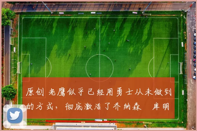 原创 老鹰似乎已经用勇士从未做到的方式，彻底激活了乔纳森・库明加