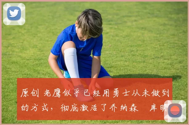 原创 老鹰似乎已经用勇士从未做到的方式，彻底激活了乔纳森・库明加