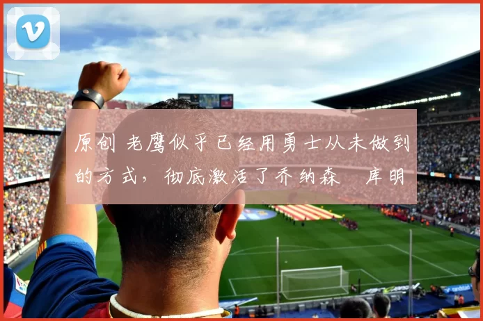 原创 老鹰似乎已经用勇士从未做到的方式,彻底激活了乔纳森・库明加