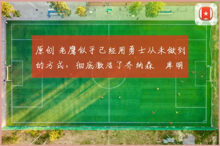 原创 老鹰似乎已经用勇士从未做到的方式，彻底激活了乔纳森・库明加