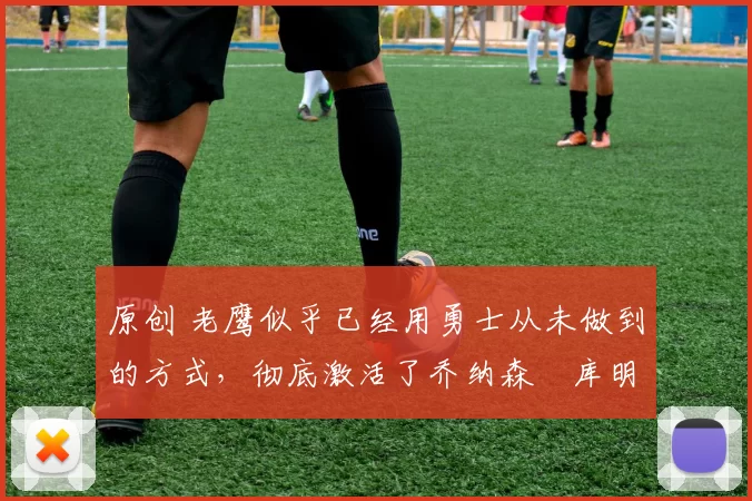 原创 老鹰似乎已经用勇士从未做到的方式，彻底激活了乔纳森・库明加