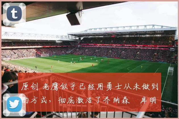 原创 老鹰似乎已经用勇士从未做到的方式,彻底激活了乔纳森・库明加