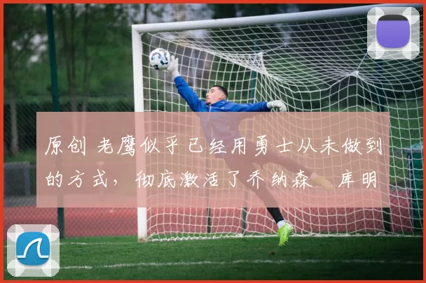 原创 老鹰似乎已经用勇士从未做到的方式,彻底激活了乔纳森・库明加