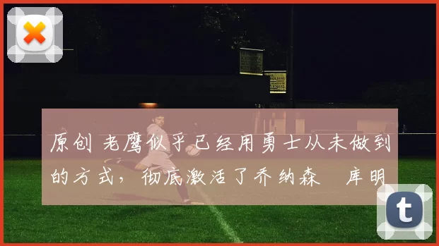 原创 老鹰似乎已经用勇士从未做到的方式,彻底激活了乔纳森・库明加