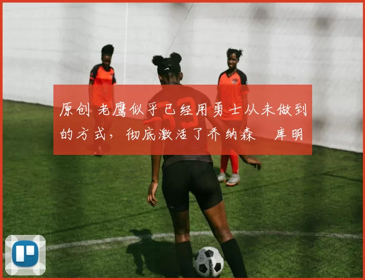 原创 老鹰似乎已经用勇士从未做到的方式,彻底激活了乔纳森・库明加